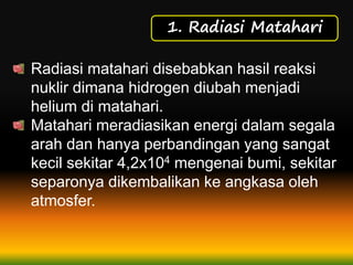 1. Radiasi Matahari
Radiasi matahari disebabkan hasil reaksi
nuklir dimana hidrogen diubah menjadi
helium di matahari.
Matahari meradiasikan energi dalam segala
arah dan hanya perbandingan yang sangat
kecil sekitar 4,2x104 mengenai bumi, sekitar
separonya dikembalikan ke angkasa oleh
atmosfer.
 