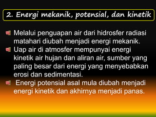 2. Energi mekanik, potensial, dan kinetik
Melalui penguapan air dari hidrosfer radiasi
matahari diubah menjadi energi mekanik.
Uap air di atmosfer mempunyai energi
kinetik air hujan dan aliran air, sumber yang
paling besar dari energi yang menyebabkan
erosi dan sedimentasi.
Energi potensial asal mula diubah menjadi
energi kinetik dan akhirnya menjadi panas.
 
