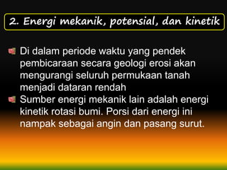 2. Energi mekanik, potensial, dan kinetik
Di dalam periode waktu yang pendek
pembicaraan secara geologi erosi akan
mengurangi seluruh permukaan tanah
menjadi dataran rendah
Sumber energi mekanik lain adalah energi
kinetik rotasi bumi. Porsi dari energi ini
nampak sebagai angin dan pasang surut.
 