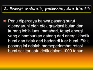 2. Energi mekanik, potensial, dan kinetik
Perlu dipercaya bahwa pasang surut
dipengaruhi oleh efek gravitasi bulan dan
kurang lebih luas, matahari, tetapi energi
yang dihamburkan datang dari energi kinetik
bumi dan tidak dari badan di luar bumi. Efek
pasang ini adalah memeperlambat rotasi
bumi sekitar satu detik dalam 1000 tahun
 