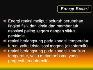 Energi Reaksi
Energi reaksi meliputi seluruh perubahan
tingkat fisik dan kimia dan membentuk
asosiasi paling segera dengan siklus
geokimia
reaksi berlangsung pada kondisi temperatur
turun, yaitu kristalisasi magma (eksotermik)
reaksi berlangsung pada kondisi kenaikan
temperatur, yaitu metamorfosme yang
progresif (endotermik)
 
