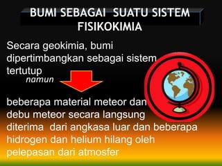 BUMI SEBAGAI SUATU SISTEM
FISIKOKIMIA
Secara geokimia, bumi
dipertimbangkan sebagai sistem
tertutup
namun
beberapa material meteor dan
debu meteor secara langsung
diterima dari angkasa luar dan beberapa
hidrogen dan helium hilang oleh
pelepasan dari atmosfer
 