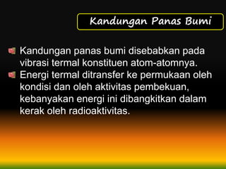 Kandungan Panas Bumi
Kandungan panas bumi disebabkan pada
vibrasi termal konstituen atom-atomnya.
Energi termal ditransfer ke permukaan oleh
kondisi dan oleh aktivitas pembekuan,
kebanyakan energi ini dibangkitkan dalam
kerak oleh radioaktivitas.
 