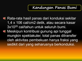 Kandungan Panas Bumi
Rata-rata hasil panas dari konduksi sekitar
1,4 x 106 cal/cm2 detik, atau secara kasar
3x1020 cal/tahun untuk seluruh bumi.
Meskipun kontribusi gunung api tunggal
mungkin spektakuler, total panas ditransfer
oleh aktivitas pembekuan hanya fraksi yang
sedikit dari yang seharusnya berkonduksi.
 