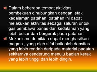 Dalam beberapa tempat aktivitas
pembekuan dihubungkan dengan letak
kedalaman patahan, patahan ini dapat
melakukan aktivitas sebagai saluran untuk
gas pembawa panas dari kedalaman yang
lebih besar dan bergerak pada patahan
Mekanisme demikian dapat menghasilkan
magma , yang oleh sifat baik oleh densitas
yang lebih rendah daripada material padatan
sekitarnya cenderung menuju bagian kerak
yang lebih tinggi dan lebih dingin.
 