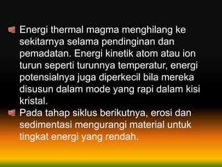 Energi thermal magma menghilang ke
sekitarnya selama pendinginan dan
pemadatan. Energi kinetik atom atau ion
turun seperti turunnya temperatur, energi
potensialnya juga diperkecil bila mereka
disusun dalam mode yang rapi dalam kisi
kristal.
Pada tahap siklus berikutnya, erosi dan
sedimentasi mengurangi material untuk
tingkat energi yang rendah.
 