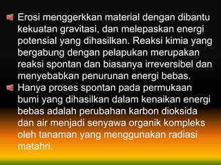 Erosi menggerkkan material dengan dibantu
kekuatan gravitasi, dan melepaskan energi
potensial yang dihasilkan. Reaksi kimia yang
bergabung dengan pelapukan merupakan
reaksi spontan dan biasanya irreversibel dan
menyebabkan penurunan energi bebas.
Hanya proses spontan pada permukaan
bumi yang dihasilkan dalam kenaikan energi
bebas adalah perubahan karbon dioksida
dan air menjadi senyawa organik kompleks
oleh tanaman yang menggunakan radiasi
matahri.
 