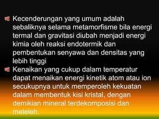 Kecenderungan yang umum adalah
sebaliknya selama metamorfisme bila energi
termal dan gravitasi diubah menjadi energi
kimia oleh reaksi endotermik dan
pembentukan senyawa dan densitas yang
lebih tinggi
Kenaikan yang cukup dalam temperatur
dapat menaikan energi kinetik atom atau ion
secukupnya untuk memperoleh kekuatan
dalam membentuk kisi kristal, dengan
demikian mineral terdekomposisi dan
meleleh.
 