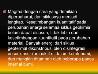 Magma dengan cara yang demikian
diperbaharui, dan siklusnya menjadi
lengkap. Kesetimbangan kuantitatif pada
perubahan energi selamaa siklus geokimia
belum dapat disusun, tidak lebih dari
kesetimbangan kuantitatif pada perubahan
material. Banyak energi dari siklus
geotermal dikonstribusi oleh disintegrasi
unsur-unsur radioaktif di dalam kerak bumi,
dan mungkin ditambah oleh beberapa panas
internal bumi.
 