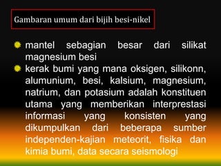Gambaran umum dari bijih besi-nikel
mantel sebagian besar dari silikat
magnesium besi
kerak bumi yang mana oksigen, silikonn,
alumunium, besi, kalsium, magnesium,
natrium, dan potasium adalah konstituen
utama yang memberikan interprestasi
informasi yang konsisten yang
dikumpulkan dari beberapa sumber
independen-kajian meteorit, fisika dan
kimia bumi, data secara seismologi
 