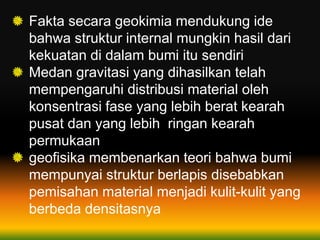 Fakta secara geokimia mendukung ide
bahwa struktur internal mungkin hasil dari
kekuatan di dalam bumi itu sendiri
Medan gravitasi yang dihasilkan telah
mempengaruhi distribusi material oleh
konsentrasi fase yang lebih berat kearah
pusat dan yang lebih ringan kearah
permukaan
geofisika membenarkan teori bahwa bumi
mempunyai struktur berlapis disebabkan
pemisahan material menjadi kulit-kulit yang
berbeda densitasnya
 