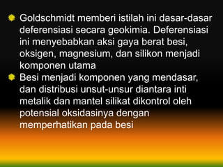 Goldschmidt memberi istilah ini dasar-dasar
deferensiasi secara geokimia. Deferensiasi
ini menyebabkan aksi gaya berat besi,
oksigen, magnesium, dan silikon menjadi
komponen utama
Besi menjadi komponen yang mendasar,
dan distribusi unsut-unsur diantara inti
metalik dan mantel silikat dikontrol oleh
potensial oksidasinya dengan
memperhatikan pada besi
 