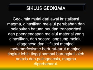 SIKLUS GEOKIMIA
Geokimia mulai dari awal kristalisasi
magma, dihasilkan melalui perubahan dan
pelapukan batuan beudan transportasi
dan ppengendapan melalui material yang
dihasilkan, dan secara langsung melalui
diagenesa dan litifikasi menjadi
metamorfosisme berturut-turut menjadi
tingkat lebih tinggi sampai barangkali oleh
anexis dan palingenesis, magma
diperbaharui.
 