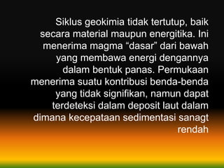 Siklus geokimia tidak tertutup, baik
secara material maupun energitika. Ini
menerima magma “dasar” dari bawah
yang membawa energi dengannya
dalam bentuk panas. Permukaan
menerima suatu kontribusi benda-benda
yang tidak signifikan, namun dapat
terdeteksi dalam deposit laut dalam
dimana kecepataan sedimentasi sanagt
rendah
 