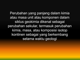 Perubahan yang panjang dalam kimia
atau masa unit atau komponen dalam
siklus geokimia dikenal sebagai
perubahan sekular, termasuk perubahan
kimia, masa, atau komposisi isotop
kontinen sebagai yang berkembang
selama waktu geologi
 