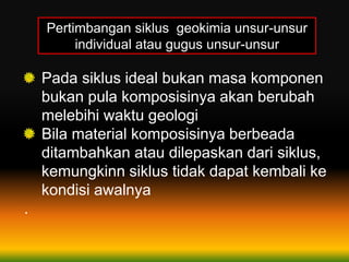 Pertimbangan siklus geokimia unsur-unsur
individual atau gugus unsur-unsur
Pada siklus ideal bukan masa komponen
bukan pula komposisinya akan berubah
melebihi waktu geologi
Bila material komposisinya berbeada
ditambahkan atau dilepaskan dari siklus,
kemungkinn siklus tidak dapat kembali ke
kondisi awalnya
.
 