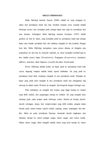 SIKLUS HIDROLOGI 
Siklus hidrologi menurut Suyono (2006) adalah air yang menguap ke 
udara dari permukaan tanah dan laut, berubah menjadi awan sesudah melalui 
beberapa proses dan kemudian jatuh sebagai hujan atau salju ke permukaan laut 
atau daratan. Sedangkan siklus hidrologi menurut Soemarto (1987) adalah 
gerakan air laut ke udara, yang kemudian jatuh ke permukaan tanah lagi sebagai 
hujan atau bentuk presipitasi lain, dan akhirnya mengalir ke laut kembali. Dengan 
kata lain, Siklus Hidrologi merupakan suatu proses dimana air diangkut atau 
pergerakan air dari laut ke atmosfer (udarah), ke darat kemudian kembali lagi ke 
laut melalui proses hujan (Presipitation), Penguapan (Evaporation), transpirasi, 
infiltrasi, perkolasi, aliran limpasan (runoff), dan aliran bawah tanah. 
Proses Hidrologi dimulai ketika air hujan jatuh ke permukaan bumi baik 
secara langsung maupun melalui media seperti tumbuhan. Air yang jatuh ke 
permukaan bumi tidak semuanya mengalir di atas permukaan tanah. Sebagian air 
hujan yang jatuh akan mengalir di atas permukaan tanah dan sebagiannya lagi 
meresap ke dalam tanah. Di bumi air mengalir dan bergerak dengan berbagai cara. 
Pada prinsipnya air mengalir dari tempat yang tinggi menuju ke tempat 
yang lebih rendah, dari pegunungan menuju ke lembah. Air yang mengalir akan 
menetap pada suatu tempat untuk beberapa waktu. Retensi air berupa daerah-daerah 
cekungan, danau, laut, tempat-tempat yang lebih rendah, ataupun dapat 
berada pada retensi buatan seperti waduk, empang, sumur, tampungan, dan lain-lain. 
Aliran air pada permukaan biasanya memasuki daerah tangkapan atau 
alirannya menuju ke sistem jaringan sungai, sistem sungai, atau sistem waduk. 
Dalam sistem sungai, aliran mengalir melalui sistem yang kecil menuju ke sistem 
 