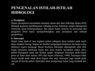 PENGENALAN ISTILAH-ISTILAH
HIDROLOGI
a. Presipitasi
Hujan (presipitasi) merupakan masukan utama dari daur hidrologi dalam DAS.
Dampak kegiatan pembangunan terhadap proses hidrologi sangat dipengaruhi
intensitas, lama berlangsungnya, dan lokasi hujan. Karena itu perencana dan
pengelola DAS harus memperhitungkan pola presipitasi dan sebaran
geografinya.
b. Intersepsi
Hujan yang jatuh di atas tegakan pohon sebagian akan melekat pada tajuk
daun maupun batang, bagian ini disebut tampungan/simpanan intersepsi yang
akhirnya segera menguap. Besar kecilnya intersepsi dipengaruhi oleh sifat
hujan (terutama intensitas hujan dan lama hujan), kecepatan angin, jenis
pohon (kerapatan tajuk dan bentuk tajuk). Simpanan intersepsi pada hutan
pinus di Italia utara sekitar 30% dari hujan (Allewijn, 1990). Intersepsi tidak
hanya terjadi pada tajuk daun bagian atas saja, intersepsi juga terjadi pada
seresah di bawah pohon. Intersepsi akan mengurangi hujan yang menjadi run
off.
 