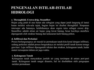 PENGENALAN ISTILAH-ISTILAH
HIDROLOGI
c. Throughfall, Crown drip, Steamflow
Hujan yang jatuh di atas hutan ada sebagian yang dapat jatuh langsung di lantai
hutan melalui sela-sela tajuk, bagian hujan ini disebut throughfall. Simpanan
intersepsi ada batasnya, kelebihannya akan segera tetes sebagai crown drip.
Steamflow adalah aliran air hujan yang lewat batang, besar kecilnya stemflow
dipengaruhi oleh struktur batang dan kekasaran kulit batang pohon.
d. Infiltrasi dan Perkolasi
Proses berlangsungnya air masuk ke permukaan tanah kita kenal dengan infiltrasi,
sedang perkolasi adalah proses bergeraknya air melalui profil tanah karena tenaga
gravitasi. Laju infiltrasi dipengaruhi tekstur dan struktur, kelengasan tanah, kadar
materi tersuspensi dalam air juga waktu.
e. Kelengasan Tanah
Kelengasan tanah menyatakan jumlah air yang tersimpan di antara pori-pori
tanah. Kelengasan tanah sangat dinamis, hal ini disebabkan oleh penguapan
melalui permukaan
 