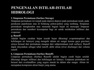PENGENALAN ISTILAH-ISTILAH
HIDROLOGI
f. Simpanan Permukaan (Surface Storage)
Simpanan permukaan ini terjadi pada depresi-depresi pada permukaan tanah, pada
perakaran pepohonan atau di belakang pohon-pohon yang tumbang. Simpanan
permukaan menghambat atau menunda bagian hujan ini mencapai limpasan
permukaan dan memberi kesempatan bagi air untuk melakukan infiltrasi dan
evaporasi.
g. Runoff
Adalah bagian curahan hujan (curah hujan dikurangi evapotranspirasi dan
kehilangan air lainnya) yang mengalir dalam air sungai karena gaya gravitasi;
airnya berasal dari permukaan maupun dari subpermukaan (sub surface). Runoff
dapat dinyatakan sebagai tebal runoff, debit aliran (river discharge) dan volume
runoff.
h. Limpasan Permukaan (Surface Runoff)
Limpasan permukaan (Surface Runoff) adalah bagian curah hujan setelah
dikurangi dengan infiltrasi dan kehilangan air lainnya. Limpasan permukaan ini
berasal dari overlandflow yang segera masuk ke dalam alur sungai. Aliran ini
merupakan komponen aliran banjir yang utama.
 