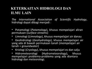 KETERKAITAN HIDROLOGI DAN
ILMU LAIN
The International Association of Scientific Hydrology,
hidrologi dapat dibagi menjadi :
• Potamologi (Potamology), khusus mempelajari aliran
permukaan (surface streams)
• Limnologi (Limnology), khusus mempelajari air danau
• Geohidrologi (Geohydrology), khusus mempelajari air
yang ada di bawah permukaan tanah (mempelajari air
tanah = groundwater)
• Kriologi (Cryology), khusus mempelajari es dan salju
• Hidrometeorologi (Hydrometeorology), khusus
mempelajari problema-problema yang ada diantara
hidrologi dan meteorologi.
 