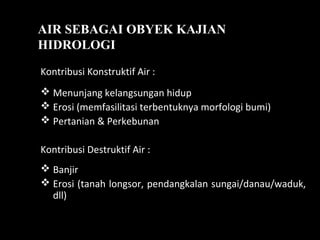 AIR SEBAGAI OBYEK KAJIAN
HIDROLOGI
Kontribusi Konstruktif Air :
 Menunjang kelangsungan hidup
 Erosi (memfasilitasi terbentuknya morfologi bumi)
 Pertanian & Perkebunan
Kontribusi Destruktif Air :
 Banjir
 Erosi (tanah longsor, pendangkalan sungai/danau/waduk,
dll)
 