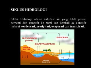 SIKLUS HIDROLOGI
Siklus Hidrologi adalah sirkulasi air yang tidak pernah
berhenti dari atmosfir ke bumi dan kembali ke atmosfir
melalui kondensasi, presipitasi, evaporasi dan transpirasi.
 