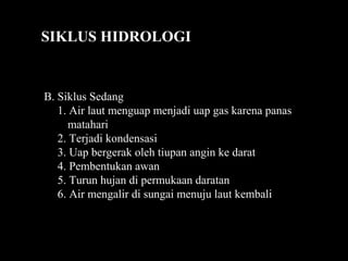 SIKLUS HIDROLOGI
B. Siklus Sedang
1. Air laut menguap menjadi uap gas karena panas
matahari
2. Terjadi kondensasi
3. Uap bergerak oleh tiupan angin ke darat
4. Pembentukan awan
5. Turun hujan di permukaan daratan
6. Air mengalir di sungai menuju laut kembali
 
