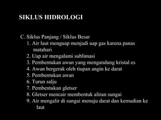 C. Siklus Panjang / Siklus Besar
1. Air laut menguap menjadi uap gas karena panas
matahari
2. Uap air mengalami sublimasi
3. Pembentukan awan yang mengandung kristal es
4. Awan bergerak oleh tiupan angin ke darat
5. Pembentukan awan
6. Turun salju
7. Pembentukan gletser
8. Gletser mencair membentuk aliran sungai
9. Air mengalir di sungai menuju darat dan kemudian ke
laut
SIKLUS HIDROLOGI
 