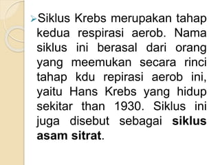Siklus Krebs merupakan tahap
kedua respirasi aerob. Nama
siklus ini berasal dari orang
yang meemukan secara rinci
tahap kdu repirasi aerob ini,
yaitu Hans Krebs yang hidup
sekitar than 1930. Siklus ini
juga disebut sebagai siklus
asam sitrat.
 