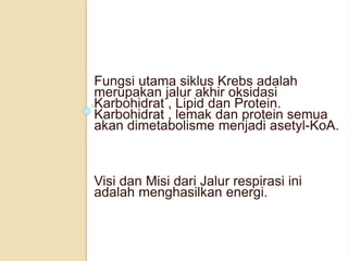 Fungsi utama siklus Krebs adalah
merupakan jalur akhir oksidasi
Karbohidrat , Lipid dan Protein.
Karbohidrat , lemak dan protein semua
akan dimetabolisme menjadi asetyl-KoA.
Visi dan Misi dari Jalur respirasi ini
adalah menghasilkan energi.
 