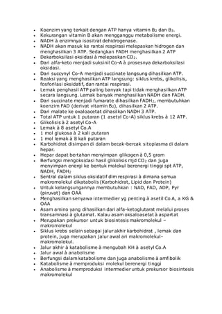  Koenzim yang terkait dengan ATP hanya vitamin B2 dan B3.
 Kekurangan vitamin B akan mengganggu metabolisme energi.
 NADH à enzimnya isositrat dehidrogenase.
 NADH akan masuk ke rantai respirasi melepaskan hidrogen dan
menghasilkan 3 ATP. Sedangkan FADH menghasilkan 2 ATP
 Dekarboksilasi oksidasi à melepaskan CO2.
 Dari alfa-keto menjadi suksinil Co-A à prosesnya dekarboksilasi
oksidasi.
 Dari succynyl Co-A menjadi succinate langsung dihasilkan ATP.
 Reaksi yang menghasilkan ATP langsung: siklus krebs, glikolisis,
fosforilasi oksidatif, dan rantai respirasi.
 Lemak penghasil ATP paling banyak tapi tidak menghasilkan ATP
secara langsung. Lemak banyak menghasilkan NADH dan FADH.
 Dari succinate menjadi fumarate dihasilkan FADH2, membutuhkan
koenzim FAD (derivat vitamin B2), dihasilkan 2 ATP.
 Dari malate ke oxaloacetat dihasilkan NADH 3 ATP.
 Total ATP untuk 1 putaran (1 asetyl Co-A) siklus krebs à 12 ATP.
 Glikolisis à 2 asetyl Co-A
 Lemak à 8 asetyl Co.A
 1 mol glukosa à 2 kali putaran
 1 mol lemak à 8 kali putaran
 Karbohidrat disimpan di dalam becak-bercak sitoplasma di dalam
hepar.
 Hepar dapat bertahan menyimpan glikogen à 0,5 gram
 Berfungsi mengoksidasi hasil glikolisis mjd CO2 dan juga
menyimpan energi ke bentuk molekul berenergi tinggi spt ATP,
NADH, FADH2
 Sentral dalam siklus oksidatif dlm respirasi à dimana semua
makromolekul dikatabolis (Karbohidrat, Lipid dan Protein)
 Untuk kelangsungannya membutuhkan : NAD, FAD, ADP, Pyr
(piruvat) dan OAA
 Menghasilkan senyawa intermedier yg penting à asetil Co A, a KG &
OAA
 Asam amino yang dihasilkan dari alfa-ketoglutarat melalui proses
transamnasi à glutamat. Kalau asam oksaloasetat à aspartat
 Merupakan prekursor untuk biosintesis makromolekul –
makromolekul
 Siklus krebs selain sebagai jalur akhir karbohidrat , lemak dan
protein, juga merupakan jalur awal ari makromolekul-
makromolekul.
 Jalur akhir à katabolisme à mengubah KH à asetyl Co.A
 Jalur awal à anabolisme
 Berfungsi dalam katabolisme dan juga anabolisme à amfibolik
 Katabolisme à memproduksi molekul berenergi tinggi
 Anabolisme à memproduksi intermedier untuk prekursor biosintesis
makromolekul
 