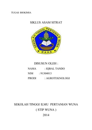 TUGAS BIOKIMIA
SIKLUS ASAM SITRAT
DISUSUN OLEH :
NAMA : IQBAL TANDO
NIM : 91304013
PRODI : AGROTEKNOLOGI
SEKOLAH TINGGI ILMU PERTANIAN WUNA
( STIP WUNA )
2014
 