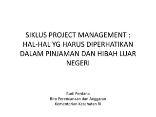 SIKLUS PROJECT MANAGEMENT :
HAL-HAL YG HARUS DIPERHATIKAN
DALAM PINJAMAN DAN HIBAH LUAR
NEGERI
Budi Perdana, MM, MPH
Bureau of Planning and Budgeting
Ministry of Health, Indonesia
 