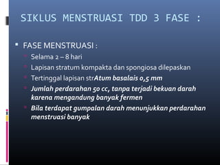 SIKLUS MENSTRUASI TDD 3 FASE :
 FASE MENSTRUASI :
 Selama 2 – 8 hari
 Lapisan stratum kompakta dan spongiosa dilepaskan
 Tertinggal lapisan strAtum basalais 0,5 mm
 Jumlah perdarahan 50 cc, tanpa terjadi bekuan darah

karena mengandung banyak fermen
 Bila terdapat gumpalan darah menunjukkan perdarahan
menstruasi banyak

 