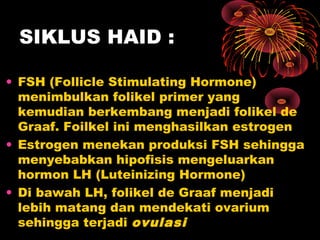 SIKLUS HAID :
• FSH (Follicle Stimulating Hormone)
menimbulkan folikel primer yang
kemudian berkembang menjadi folikel de
Graaf. Foilkel ini menghasilkan estrogen
• Estrogen menekan produksi FSH sehingga
menyebabkan hipofisis mengeluarkan
hormon LH (Luteinizing Hormone)
• Di bawah LH, folikel de Graaf menjadi
lebih matang dan mendekati ovarium
sehingga terjadi ovulasi

 