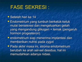 FASE SEKRESI :







Setelah hari ke 14
Endometrium yang tumbuh berkeluk-keluk
mulai bersekresi dan mengeluarkan getah
yang mengandung glikogen + lemak (pengaruh
hormon progesteron)
endometrium siap menerima implantasi dan
memberikan nutrisi pada zygot
Pada akhir masa ini, stroma emdometrium
berubah ke arah sel-sel desidua, hal ini
memudahkan adanya nidasi.

 