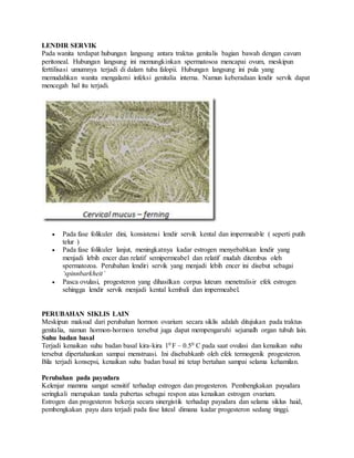 LENDIR SERVIK
Pada wanita terdapat hubungan langsung antara traktus genitalis bagian bawah dengan cavum
peritoneal. Hubungan langsung ini memungkinkan spermatosoa mencapai ovum, meskipun
ferttilisasi umumnya terjadi di dalam tuba falopii. Hubungan langsung ini pula yang
memudahkan wanita mengalami infeksi genitalia interna. Namun keberadaan lendir servik dapat
mencegah hal itu terjadi.
 Pada fase folikuler dini, konsistensi lendir servik kental dan impermeable ( seperti putih
telur )
 Pada fase folikuler lanjut, meningkatnya kadar estrogen menyebabkan lendir yang
menjadi lebih encer dan relatif semipermeabel dan relatif mudah ditembus oleh
spermatozoa. Perubahan lendiri servik yang menjadi lebih encer ini disebut sebagai
‘spinnbarkheit’
 Pasca ovulasi, progesteron yang dihasilkan corpus luteum menetralisir efek estrogen
sehingga lendir servik menjadi kental kembali dan impermeabel.
PERUBAHAN SIKLIS LAIN
Meskipun maksud dari perubahan hormon ovarium secara siklis adalah ditujukan pada traktus
genitalia, namun hormon-hormon tersebut juga dapat mempengaruhi sejumalh organ tubuh lain.
Suhu badan basal
Terjadi kenaikan suhu badan basal kira-kira 10 F – 0.50 C pada saat ovulasi dan kenaikan suhu
tersebut dipertahankan sampai menstruasi. Ini disebabkanb oleh efek termogenik progesteron.
Bila terjadi konsepsi, kenaikan suhu badan basal ini tetap bertahan sampai selama kehamilan.
Perubahan pada payudara
Kelenjar mamma sangat sensitif terhadap estrogen dan progesteron. Pembengkakan payudara
seringkali merupakan tanda pubertas sebagai respon atas kenaikan estrogen ovarium.
Estrogen dan progesteron bekerja secara sinergistik terhadap payudara dan selama siklus haid,
pembengkakan payu dara terjadi pada fase luteal dimana kadar progesteron sedang tinggi.
 