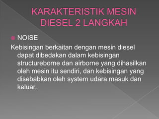  NOISE
Kebisingan berkaitan dengan mesin diesel
dapat dibedakan dalam kebisingan
structureborne dan airborne yang dihasilkan
oleh mesin itu sendiri, dan kebisingan yang
disebabkan oleh system udara masuk dan
keluar.
 
