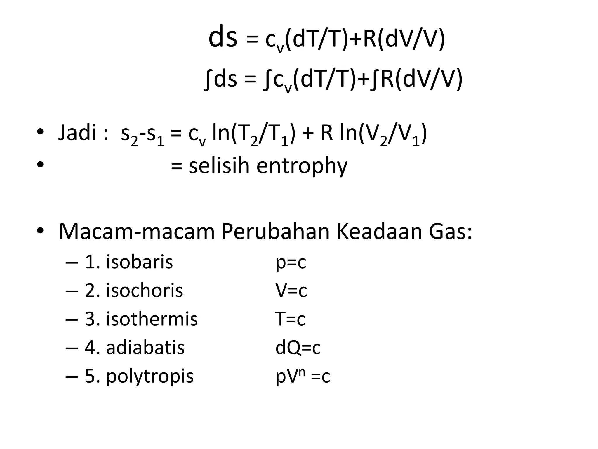ds = cv(dT/T)+R(dV/V)
∫ds = ∫cv(dT/T)+∫R(dV/V)
• Jadi : s2-s1 = cv ln(T2/T1) + R ln(V2/V1)
• = selisih entrophy
• Macam-macam Perubahan Keadaan Gas:
– 1. isobaris p=c
– 2. isochoris V=c
– 3. isothermis T=c
– 4. adiabatis dQ=c
– 5. polytropis pVn =c
 