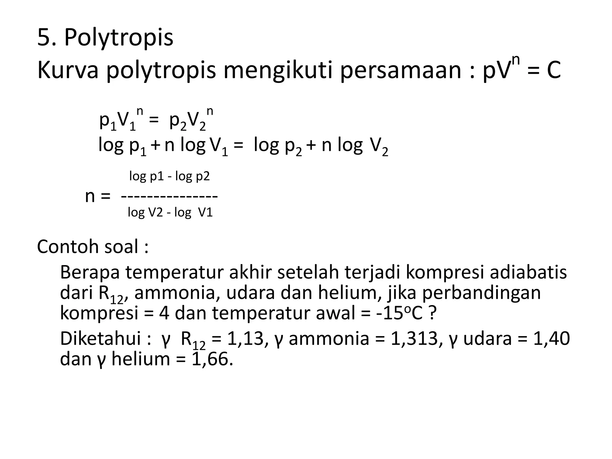 5. Polytropis
Kurva polytropis mengikuti persamaan : pVn
= C
p1V1
n
= p2V2
n
log p1 + n log V1 = log p2 + n log V2
log p1 - log p2
n = ---------------
log V2 - log V1
Contoh soal :
Berapa temperatur akhir setelah terjadi kompresi adiabatis
dari R12, ammonia, udara dan helium, jika perbandingan
kompresi = 4 dan temperatur awal = -15oC ?
Diketahui : γ R12 = 1,13, γ ammonia = 1,313, γ udara = 1,40
dan γ helium = 1,66.
 