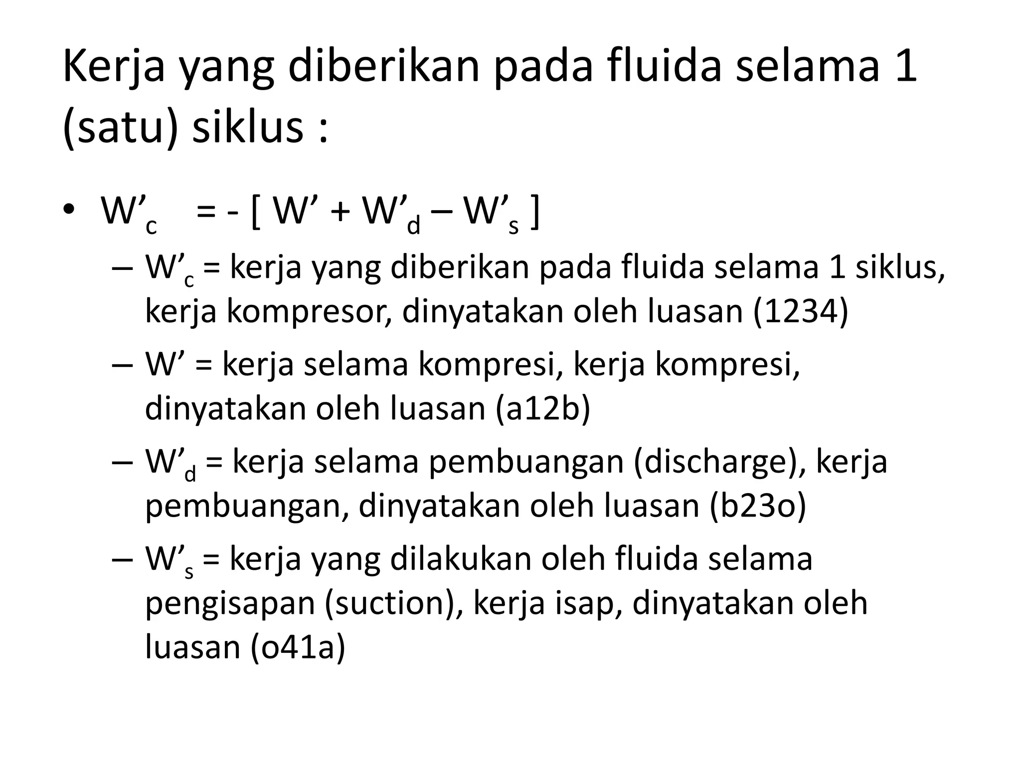 Kerja yang diberikan pada fluida selama 1
(satu) siklus :
• W’c = - [ W’ + W’d – W’s ]
– W’c = kerja yang diberikan pada fluida selama 1 siklus,
kerja kompresor, dinyatakan oleh luasan (1234)
– W’ = kerja selama kompresi, kerja kompresi,
dinyatakan oleh luasan (a12b)
– W’d = kerja selama pembuangan (discharge), kerja
pembuangan, dinyatakan oleh luasan (b23o)
– W’s = kerja yang dilakukan oleh fluida selama
pengisapan (suction), kerja isap, dinyatakan oleh
luasan (o41a)
 