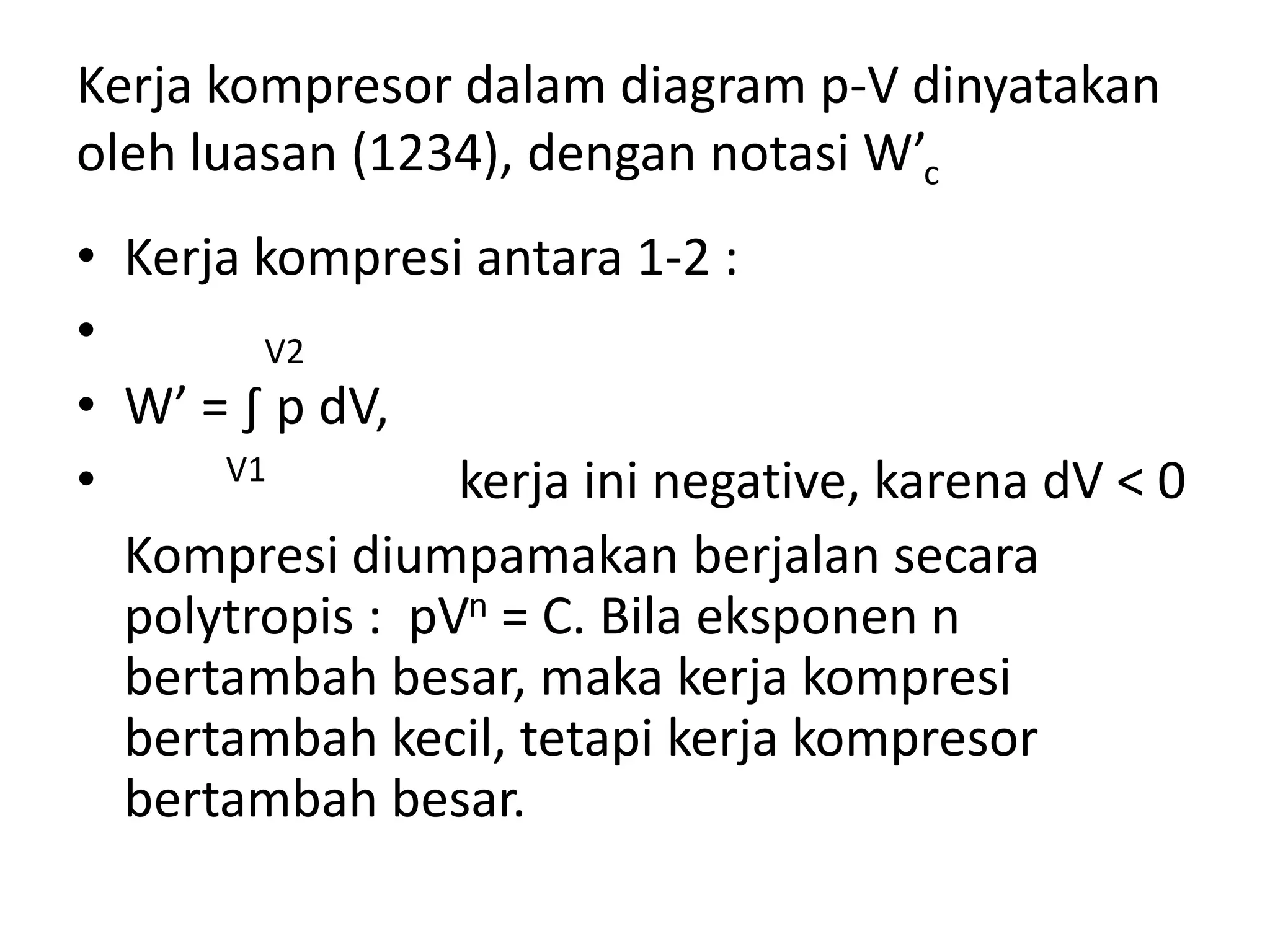 Kerja kompresor dalam diagram p-V dinyatakan
oleh luasan (1234), dengan notasi W’c
• Kerja kompresi antara 1-2 :
• V2
• W’ = ∫ p dV,
• V1 kerja ini negative, karena dV < 0
Kompresi diumpamakan berjalan secara
polytropis : pVn = C. Bila eksponen n
bertambah besar, maka kerja kompresi
bertambah kecil, tetapi kerja kompresor
bertambah besar.
 