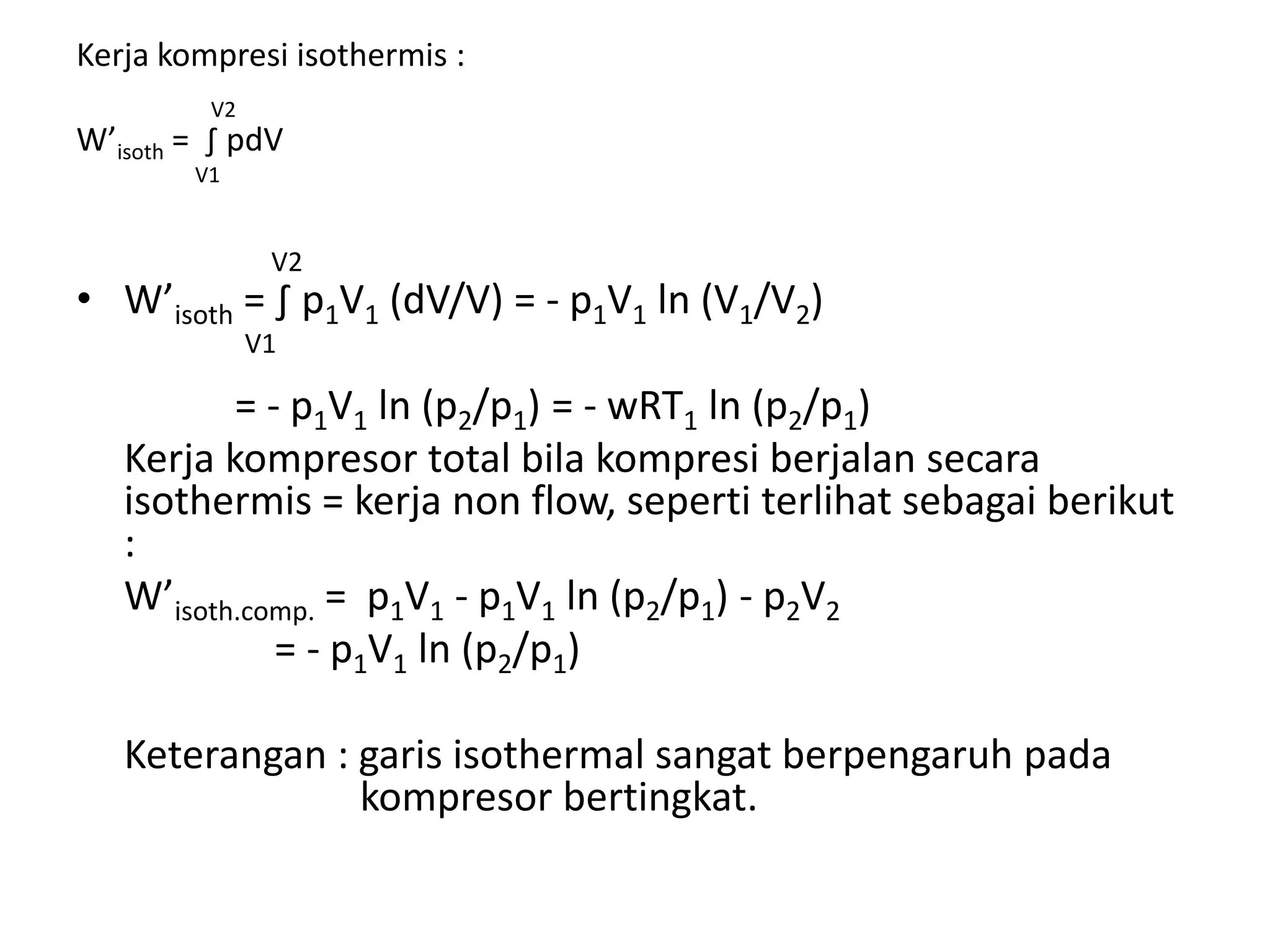 Kerja kompresi isothermis :
V2
W’isoth = ∫ pdV
V1
V2
• W’isoth = ∫ p1V1 (dV/V) = - p1V1 ln (V1/V2)
V1
= - p1V1 ln (p2/p1) = - wRT1 ln (p2/p1)
Kerja kompresor total bila kompresi berjalan secara
isothermis = kerja non flow, seperti terlihat sebagai berikut
:
W’isoth.comp. = p1V1 - p1V1 ln (p2/p1) - p2V2
= - p1V1 ln (p2/p1)
Keterangan : garis isothermal sangat berpengaruh pada
kompresor bertingkat.
 