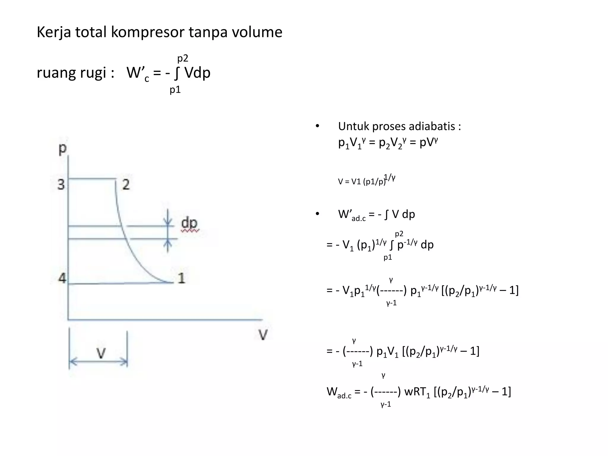 • Untuk proses adiabatis :
p1V1
γ = p2V2
γ = pVγ
1/γV = V1 (p1/p)
• W’ad.c = - ∫ V dp
p2
= - V1 (p1)1/γ ∫ p-1/γ dp
p1
γ
= - V1p1
1/γ(------) p1
γ-1/γ [(p2/p1)γ-1/γ – 1]
γ-1
γ
= - (------) p1V1 [(p2/p1)γ-1/γ – 1]
γ-1
γ
Wad.c = - (------) wRT1 [(p2/p1)γ-1/γ – 1]
γ-1
Kerja total kompresor tanpa volume
p2
ruang rugi : W’c = - ∫ Vdp
p1
 