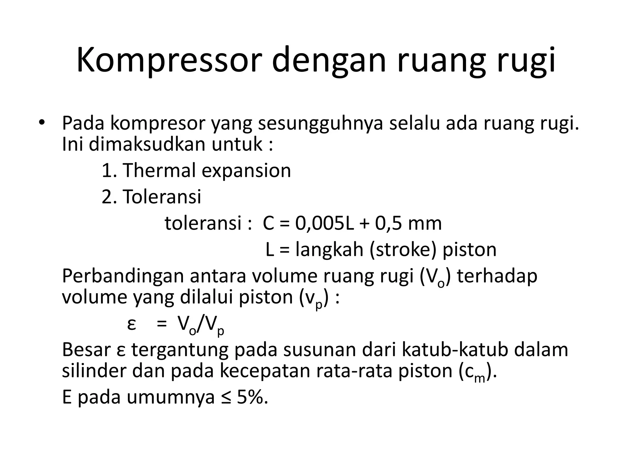Kompressor dengan ruang rugi
• Pada kompresor yang sesungguhnya selalu ada ruang rugi.
Ini dimaksudkan untuk :
1. Thermal expansion
2. Toleransi
toleransi : C = 0,005L + 0,5 mm
L = langkah (stroke) piston
Perbandingan antara volume ruang rugi (Vo) terhadap
volume yang dilalui piston (vp) :
ε = Vo/Vp
Besar ε tergantung pada susunan dari katub-katub dalam
silinder dan pada kecepatan rata-rata piston (cm).
Ε pada umumnya ≤ 5%.
 