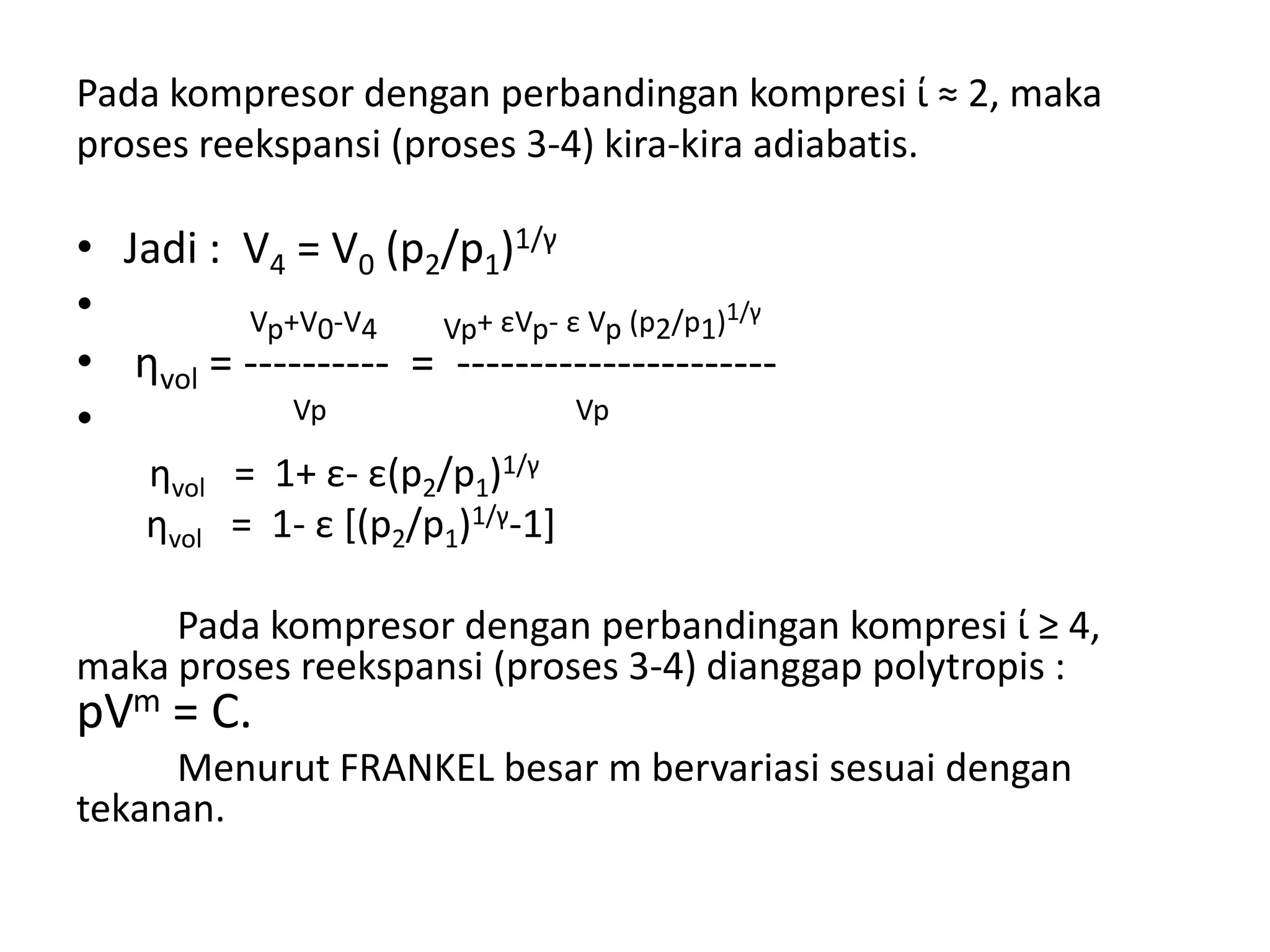 Pada kompresor dengan perbandingan kompresi ί ≈ 2, maka
proses reekspansi (proses 3-4) kira-kira adiabatis.
• Jadi : V4 = V0 (p2/p1)1/γ
• Vp+V0-V4 Vp+ εVp- ε Vp (p2/p1)1/γ
• ηvol = ---------- = ----------------------
• Vp Vp
ηvol = 1+ ε- ε(p2/p1)1/γ
ηvol = 1- ε [(p2/p1)1/γ-1]
Pada kompresor dengan perbandingan kompresi ί ≥ 4,
maka proses reekspansi (proses 3-4) dianggap polytropis :
pVm = C.
Menurut FRANKEL besar m bervariasi sesuai dengan
tekanan.
 