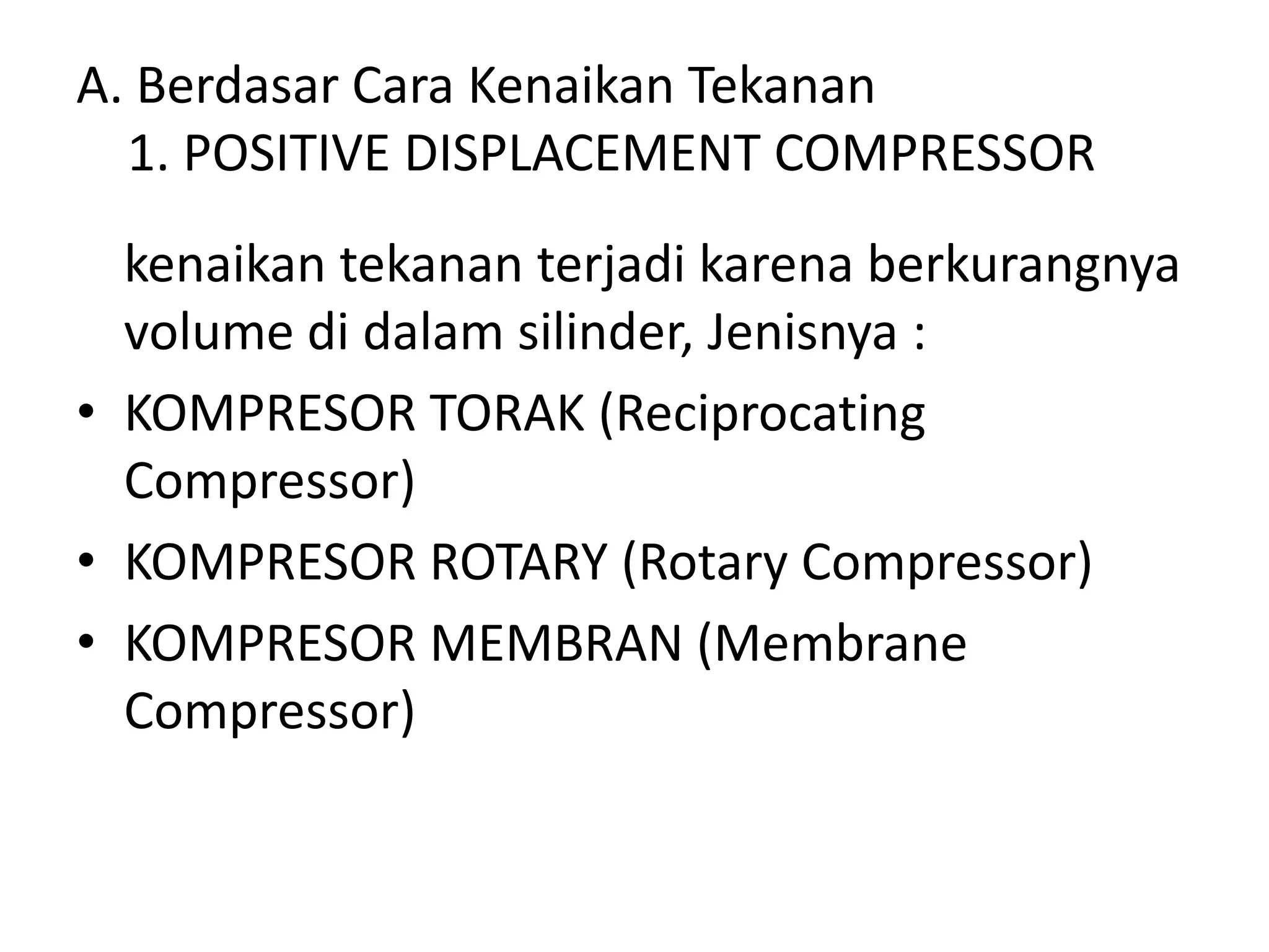 A. Berdasar Cara Kenaikan Tekanan
1. POSITIVE DISPLACEMENT COMPRESSOR
kenaikan tekanan terjadi karena berkurangnya
volume di dalam silinder, Jenisnya :
• KOMPRESOR TORAK (Reciprocating
Compressor)
• KOMPRESOR ROTARY (Rotary Compressor)
• KOMPRESOR MEMBRAN (Membrane
Compressor)
 