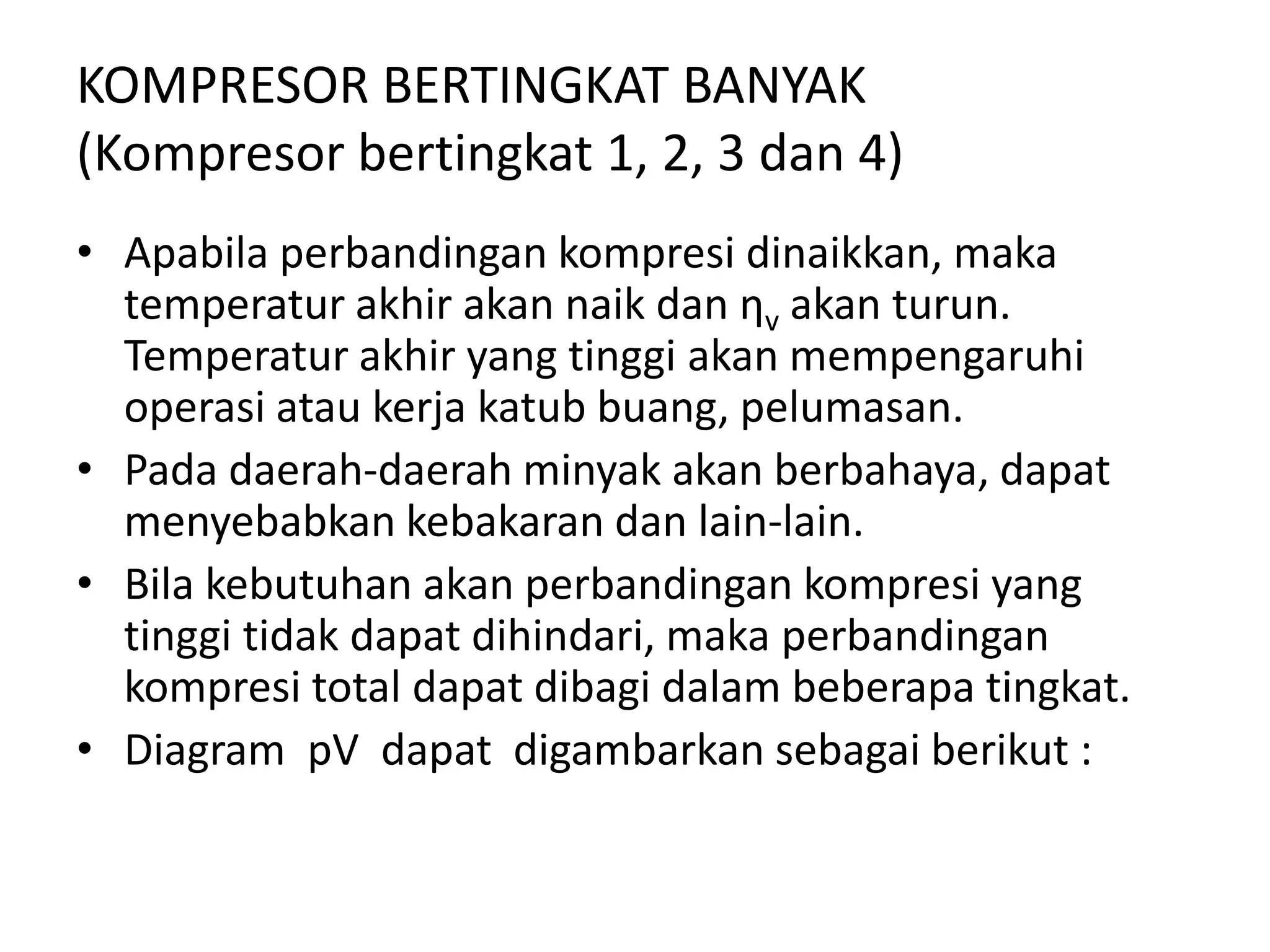 KOMPRESOR BERTINGKAT BANYAK
(Kompresor bertingkat 1, 2, 3 dan 4)
• Apabila perbandingan kompresi dinaikkan, maka
temperatur akhir akan naik dan ηv akan turun.
Temperatur akhir yang tinggi akan mempengaruhi
operasi atau kerja katub buang, pelumasan.
• Pada daerah-daerah minyak akan berbahaya, dapat
menyebabkan kebakaran dan lain-lain.
• Bila kebutuhan akan perbandingan kompresi yang
tinggi tidak dapat dihindari, maka perbandingan
kompresi total dapat dibagi dalam beberapa tingkat.
• Diagram pV dapat digambarkan sebagai berikut :
 