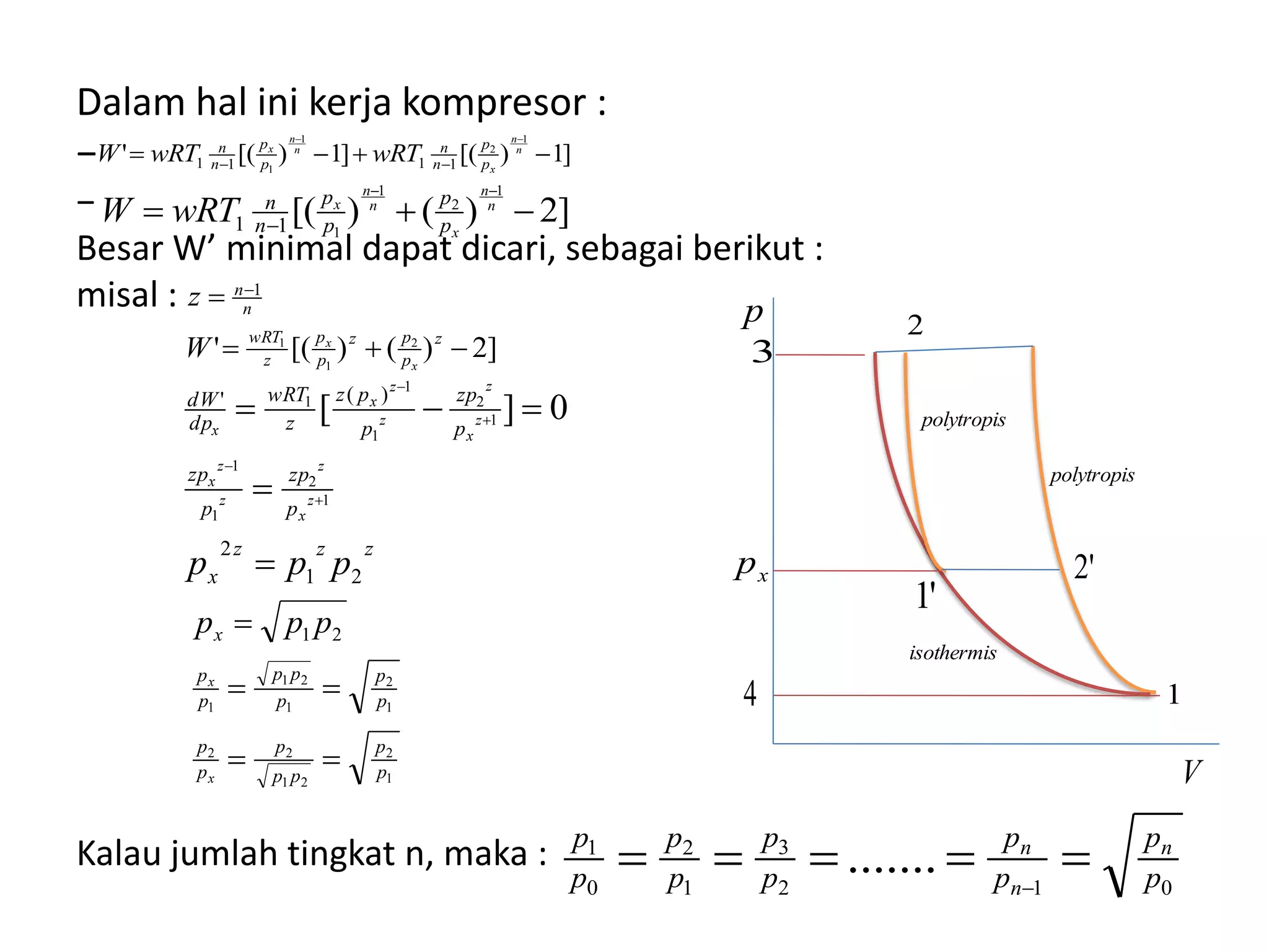 Dalam hal ini kerja kompresor :
−
−
Besar W’ minimal dapat dicari, sebagai berikut :
misal :
Kalau jumlah tingkat n, maka :
]1)[(]1)[('
1
2
1
1 1111 


n
n
x
n
n
x
p
p
n
n
p
p
n
n
wRTwRTW
]2)()[(
1
2
1
111 


n
n
x
n
n
x
p
p
p
p
n
n
wRTW
]2)()[(' 2
1
1
1

 
z
p
pz
p
p
z
wRT
n
n
x
x
W
z
zzz
x
p
zp
p
zp
p
zp
p
pz
z
wRT
dp
dW
ppp
z
x
z
z
z
x
z
x
z
z
z
x
x
21
2
)('
1
2
1
1
1
2
1
1
1
0][







1
2
21
22
1
2
1
21
1
21
p
p
pp
p
p
p
p
p
p
pp
p
p
x
x
x
ppp



012
3
1
2
0
1
....... p
p
p
p
p
p
p
p
p
p n
n
n
 
p
V
xp
1
2
3
4
'1
'2
isothermis
polytropis
polytropis
 